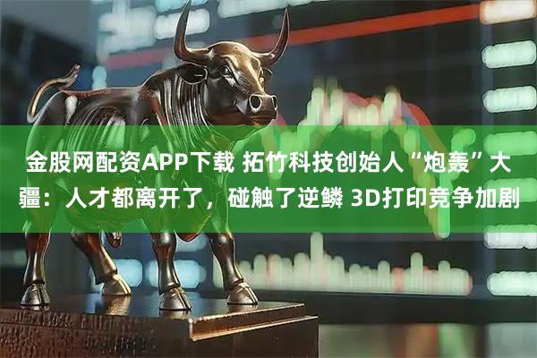 金股网配资APP下载 拓竹科技创始人“炮轰”大疆：人才都离开了，碰触了逆鳞 3D打印竞争加剧