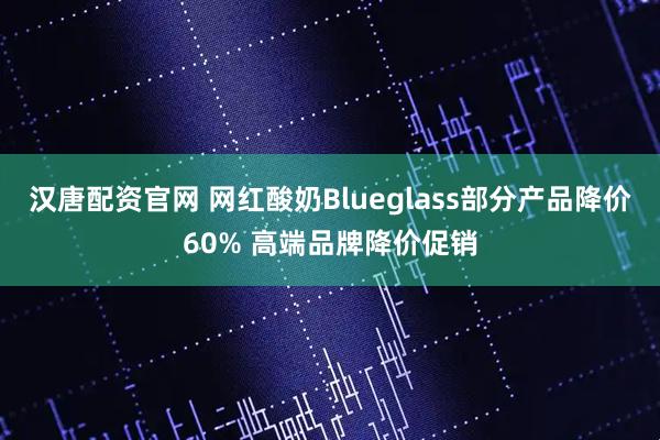 汉唐配资官网 网红酸奶Blueglass部分产品降价60% 高端品牌降价促销