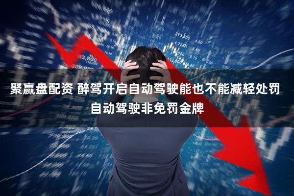 聚赢盘配资 醉驾开启自动驾驶能也不能减轻处罚 自动驾驶非免罚金牌