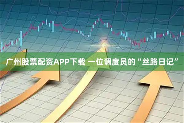 广州股票配资APP下载 一位调度员的“丝路日记”