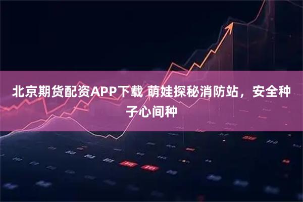北京期货配资APP下载 萌娃探秘消防站,安全种子心间种