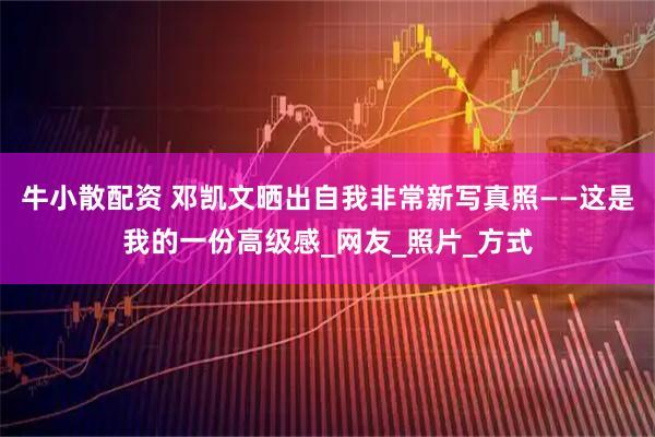 牛小散配资 邓凯文晒出自我非常新写真照——这是我的一份高级感_网友_照片_方式