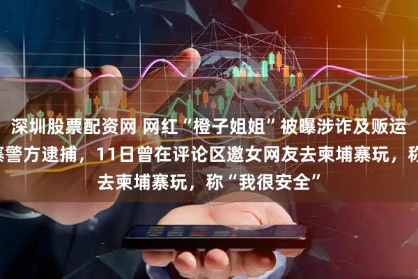 深圳股票配资网 网红“橙子姐姐”被曝涉诈及贩运人口被柬埔寨警方逮捕，11日曾在评论区邀女网友去柬埔寨玩，称“我很安全”