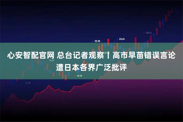 心安智配官网 总台记者观察丨高市早苗错误言论遭日本各界广泛批评