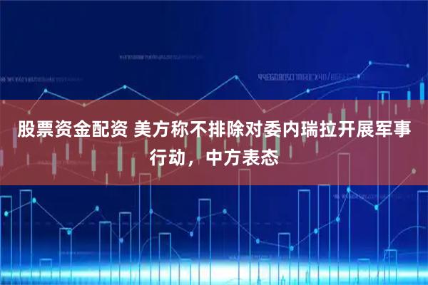 股票资金配资 美方称不排除对委内瑞拉开展军事行动，中方表态