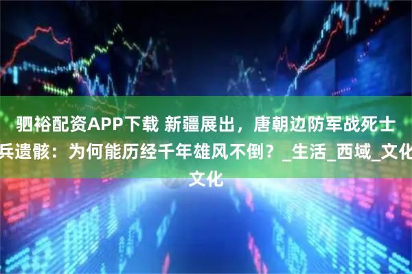 驷裕配资APP下载 新疆展出，唐朝边防军战死士兵遗骸：为何能历经千年雄风不倒？_生活_西域_文化