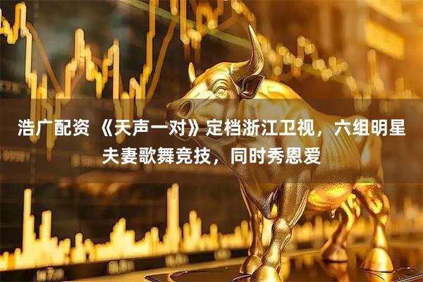 浩广配资 《天声一对》定档浙江卫视，六组明星夫妻歌舞竞技，同时秀恩爱