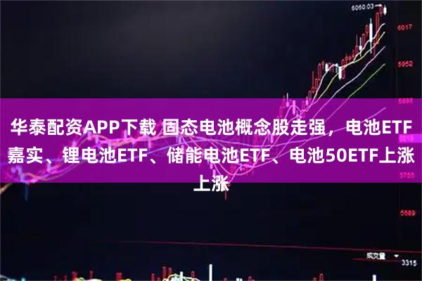 华泰配资APP下载 固态电池概念股走强，电池ETF嘉实、锂电池ETF、储能电池ETF、电池50ETF上涨