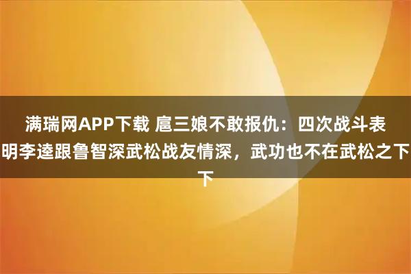满瑞网APP下载 扈三娘不敢报仇：四次战斗表明李逵跟鲁智深武松战友情深，武功也不在武松之下