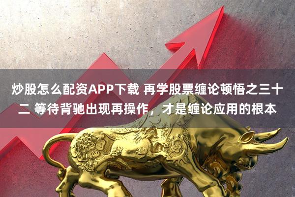 炒股怎么配资APP下载 再学股票缠论顿悟之三十二 等待背驰出现再操作，才是缠论应用的根本