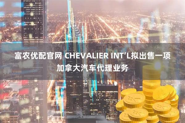 富农优配官网 CHEVALIER INT‘L拟出售一项加拿大汽车代理业务