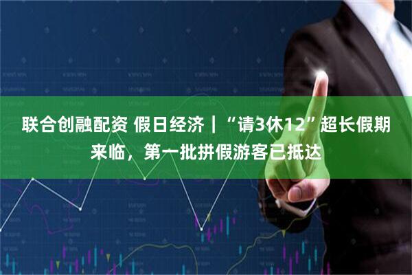 联合创融配资 假日经济｜“请3休12”超长假期来临，第一批拼假游客已抵达