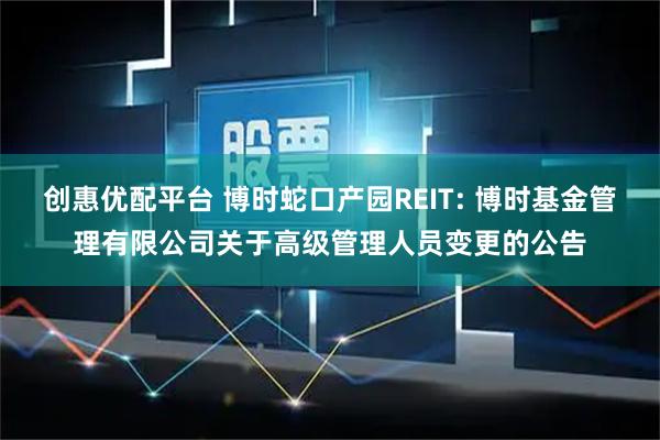 创惠优配平台 博时蛇口产园REIT: 博时基金管理有限公司关于高级管理人员变更的公告