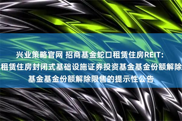 兴业策略官网 招商基金蛇口租赁住房REIT: 招商基金招商蛇口租赁住房封闭式基础设施证券投资基金基金份额解除限售的提示性公告