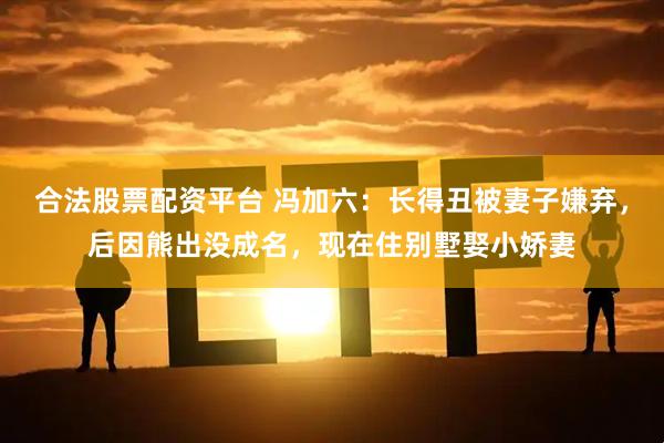 合法股票配资平台 冯加六：长得丑被妻子嫌弃，后因熊出没成名，现在住别墅娶小娇妻