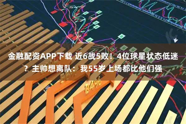 金融配资APP下载 近6战5败！4位球星状态低迷？主帅想离队：我55岁上场都比他们强