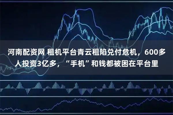 河南配资网 租机平台青云租陷兑付危机，600多人投资3亿多，“手机”和钱都被困在平台里