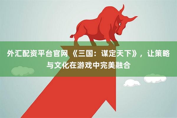 外汇配资平台官网 《三国：谋定天下》，让策略与文化在游戏中完美融合