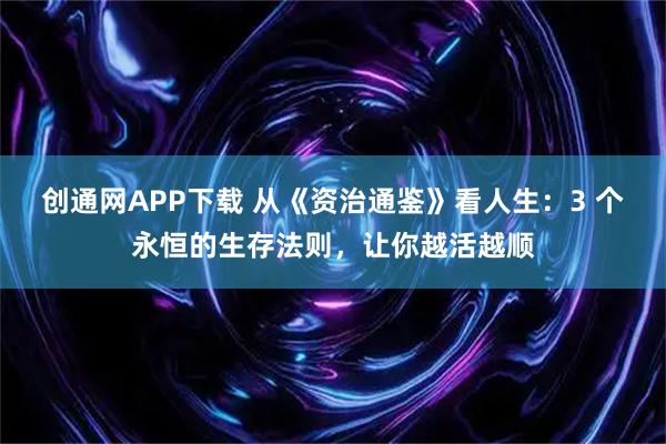 创通网APP下载 从《资治通鉴》看人生:3 个永恒的生存法则,让你越活越顺