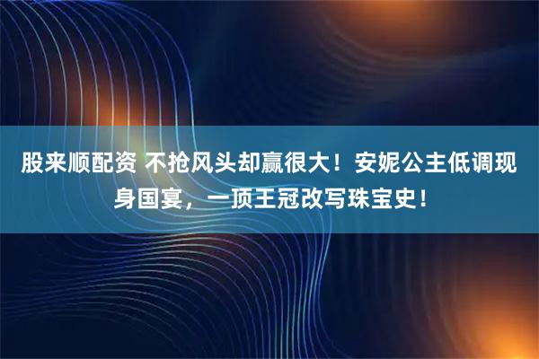 股来顺配资 不抢风头却赢很大!安妮公主低调现身国宴,一顶王冠改写珠宝史!