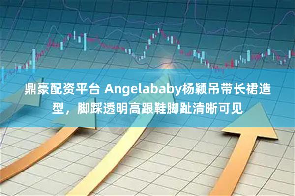 鼎豪配资平台 Angelababy杨颖吊带长裙造型，脚踩透明高跟鞋脚趾清晰可见