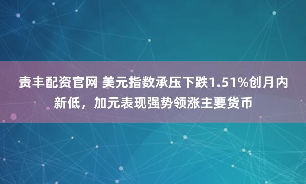 责丰配资官网 美元指数承压下跌1.51%创月内新低，加元表现强势领涨主要货币