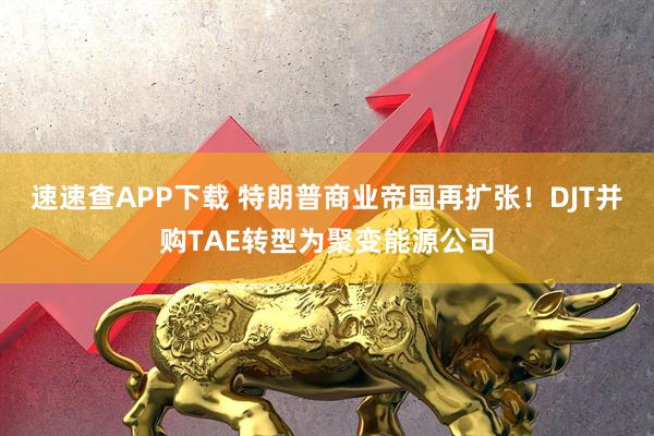速速查APP下载 特朗普商业帝国再扩张！DJT并购TAE转型为聚变能源公司