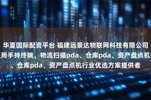 华夏国际配资平台 福建远景达物联网科技有限公司：手持终端pda、医用手持终端、物流扫描pda、仓库pda、资产盘点机行业优选方案提供者