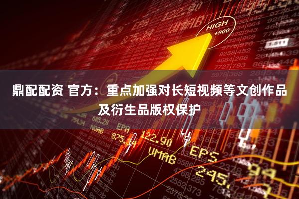 鼎配配资 官方：重点加强对长短视频等文创作品及衍生品版权保护